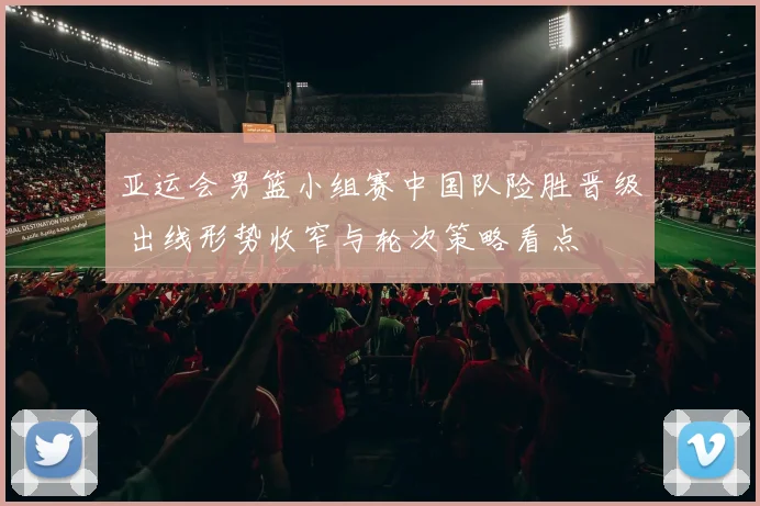 亚运会男篮小组赛中国队险胜晋级 出线形势收窄与轮次策略看点