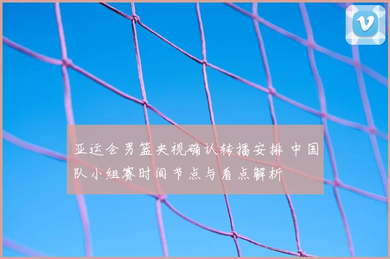 亚运会男篮央视确认转播安排 中国队小组赛时间节点与看点解析