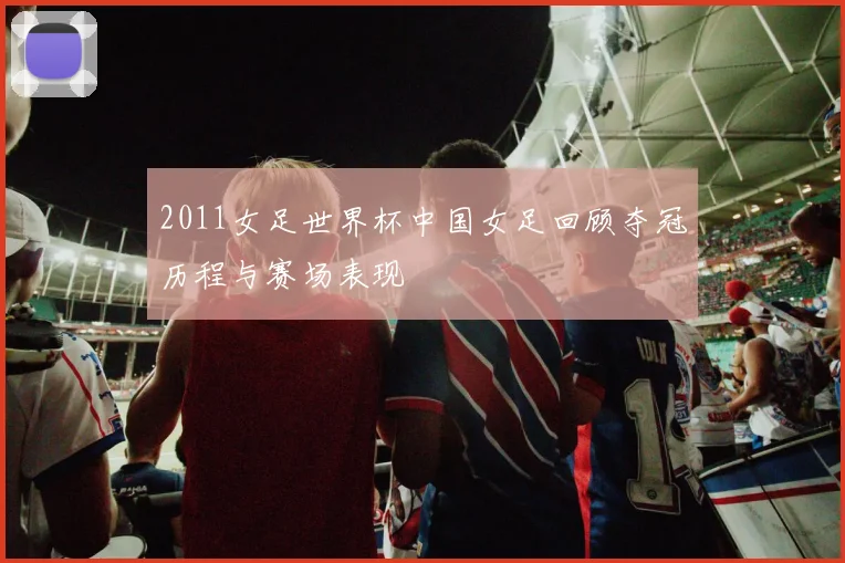 2011女足世界杯中国女足回顾夺冠历程与赛场表现