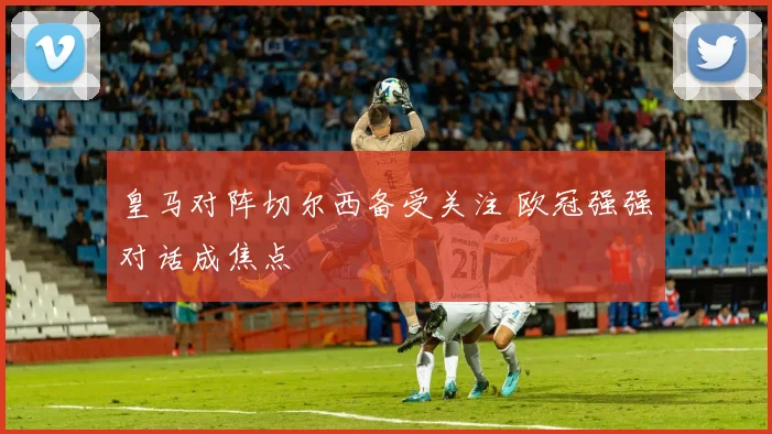 皇马对阵切尔西备受关注 欧冠强强对话成焦点