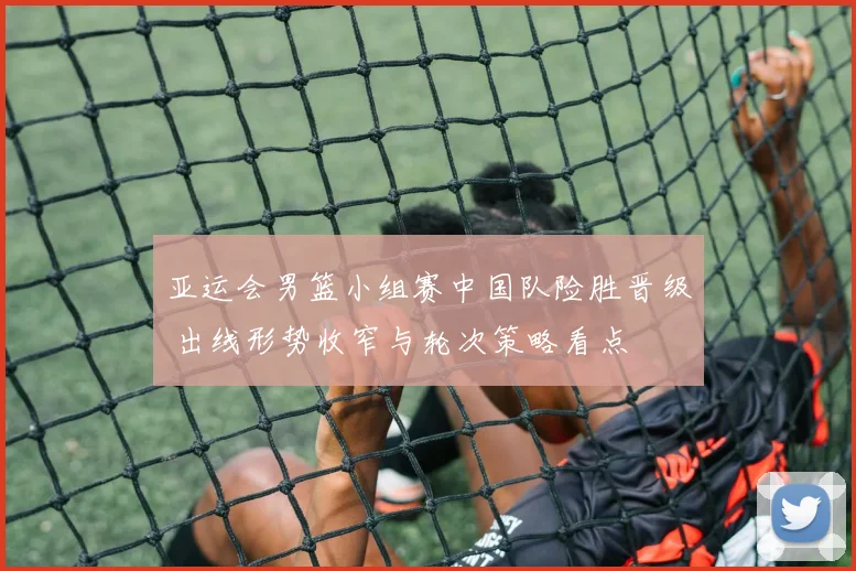 亚运会男篮小组赛中国队险胜晋级 出线形势收窄与轮次策略看点