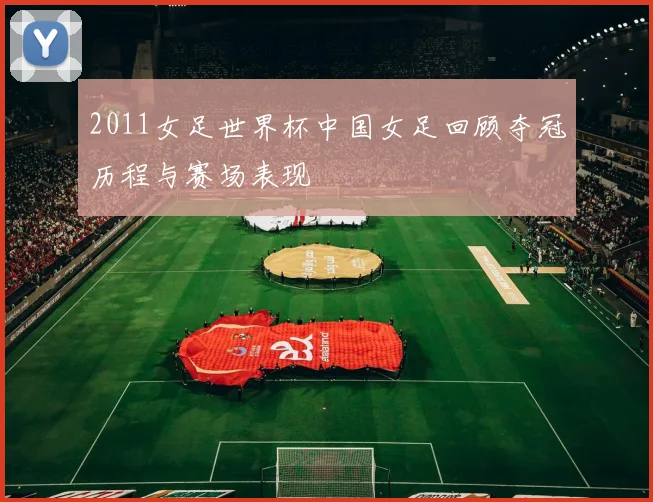 2011女足世界杯中国女足回顾夺冠历程与赛场表现