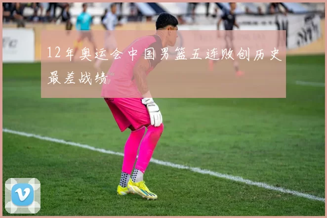 12年奥运会中国男篮五连败创历史最差战绩