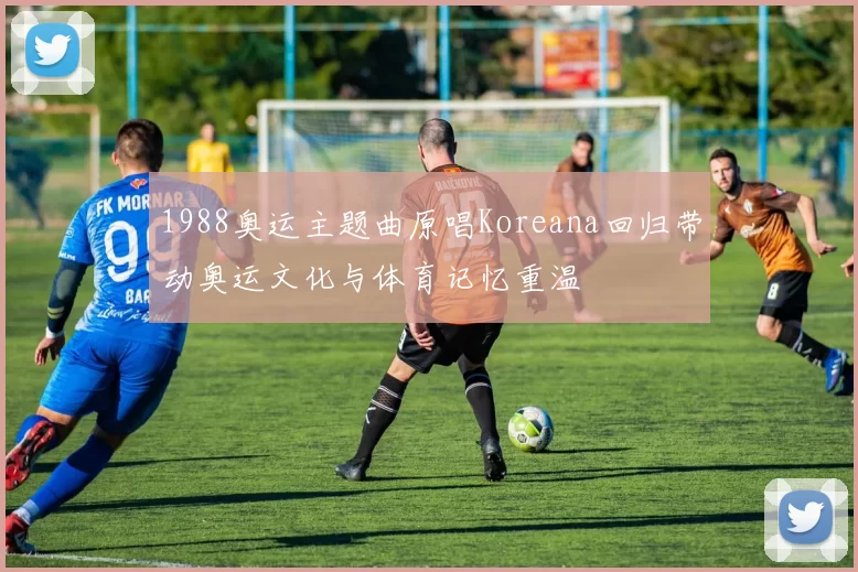 1988奥运主题曲原唱Koreana回归带动奥运文化与体育记忆重温