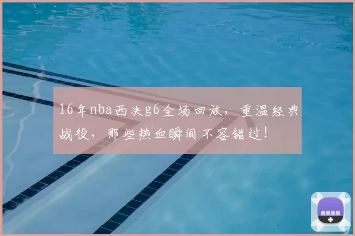 16年nba西决g6全场回放，重温经典战役，那些热血瞬间不容错过！