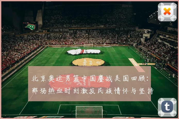 北京奥运男篮中国鏖战美国回顾：那场热血时刻激发民族情怀与坚持