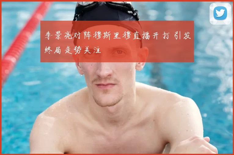 李景亮对阵穆斯里穆直播开打 引发终局走势关注