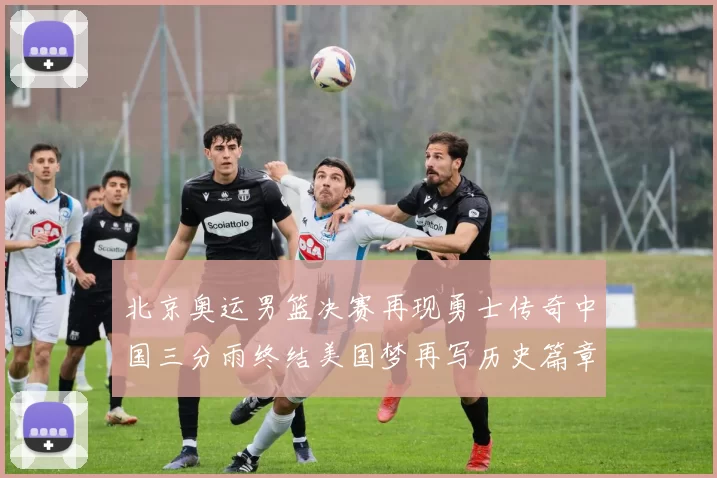 北京奥运男篮决赛再现勇士传奇中国三分雨终结美国梦再写历史篇章