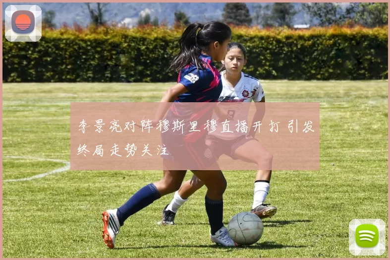 李景亮对阵穆斯里穆直播开打 引发终局走势关注