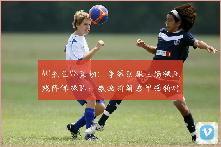 AC米兰VS莱切：争冠劲旅主场碾压残阵保级队，数据拆解意甲强弱对话_国米