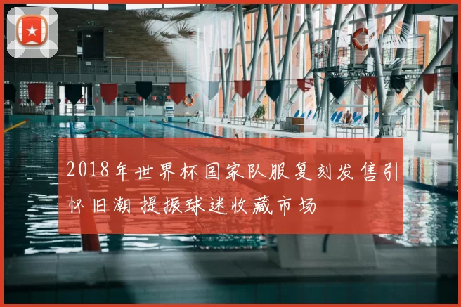 2018年世界杯国家队服复刻发售引怀旧潮 提振球迷收藏市场