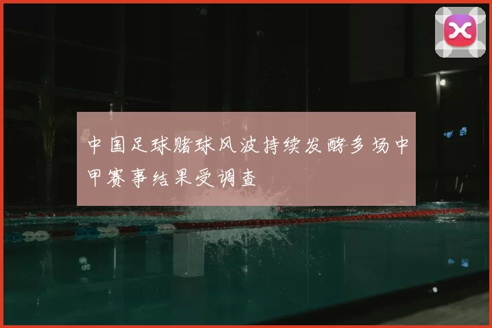 中国足球赌球风波持续发酵多场中甲赛事结果受调查