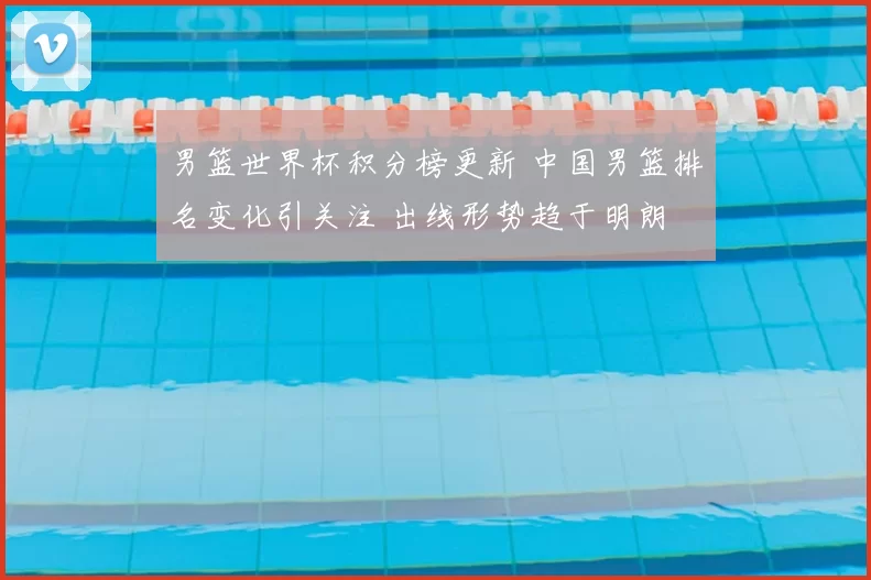 男篮世界杯积分榜更新 中国男篮排名变化引关注 出线形势趋于明朗