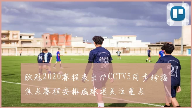 欧冠2020赛程表出炉CCTV5同步转播焦点赛程安排成球迷关注重点