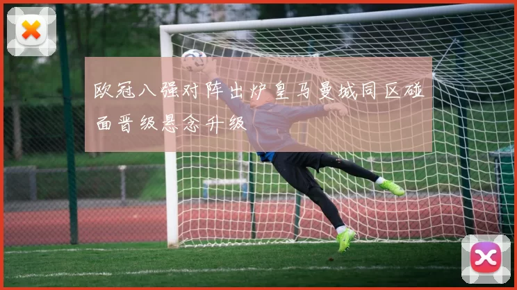 欧冠八强对阵出炉皇马曼城同区碰面晋级悬念升级