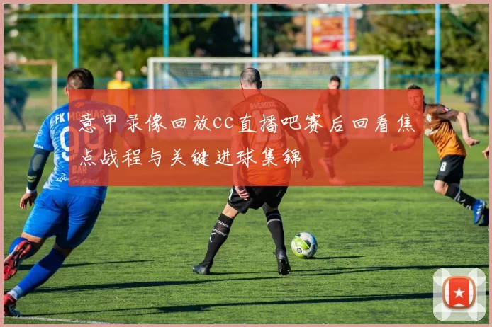 意甲录像回放cc直播吧赛后回看焦点战程与关键进球集锦