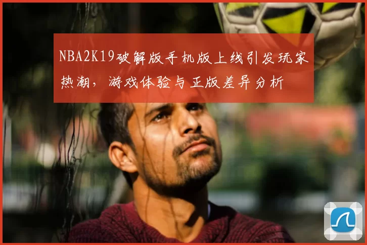 NBA2K19破解版手机版上线引发玩家热潮，游戏体验与正版差异分析