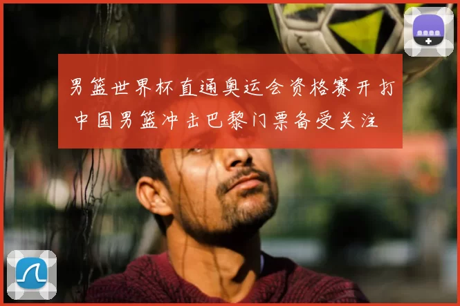 男篮世界杯直通奥运会资格赛开打 中国男篮冲击巴黎门票备受关注