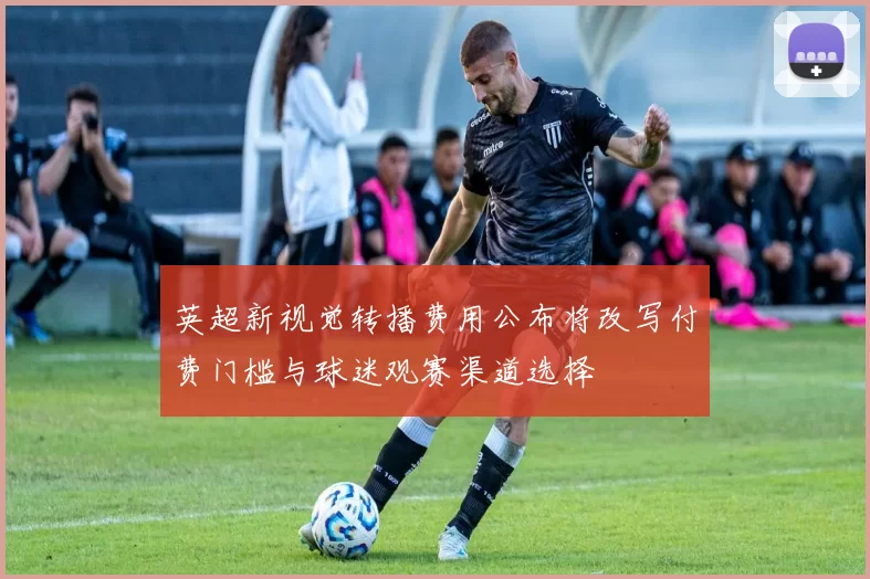 英超新视觉转播费用公布将改写付费门槛与球迷观赛渠道选择