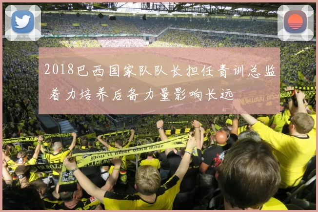 2018巴西国家队队长担任青训总监 着力培养后备力量影响长远