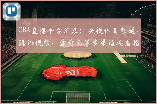 CBA直播平台汇总：央视体育频道、腾讯视频、爱奇艺等多渠道观看指南