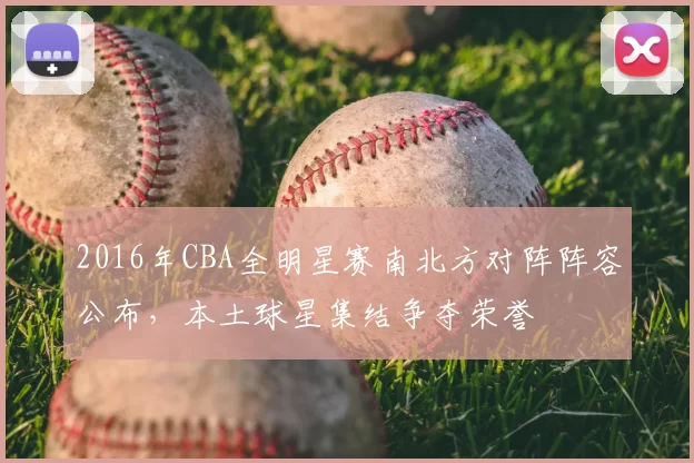 2016年CBA全明星赛南北方对阵阵容公布，本土球星集结争夺荣誉