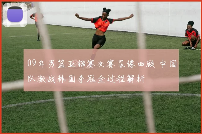 09年男篮亚锦赛决赛录像回顾 中国队激战韩国夺冠全过程解析