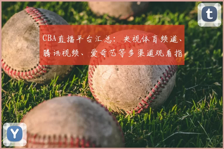 CBA直播平台汇总：央视体育频道、腾讯视频、爱奇艺等多渠道观看指南