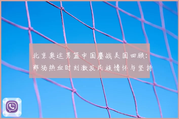 北京奥运男篮中国鏖战美国回顾：那场热血时刻激发民族情怀与坚持