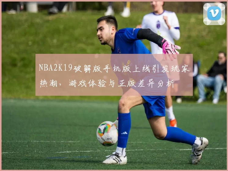 NBA2K19破解版手机版上线引发玩家热潮，游戏体验与正版差异分析