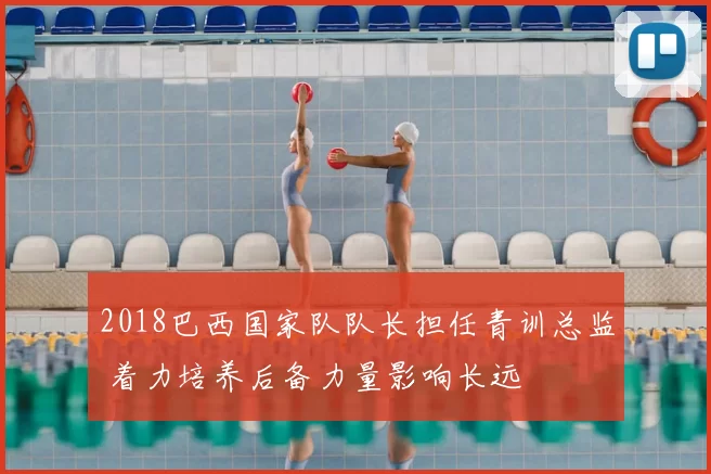 2018巴西国家队队长担任青训总监 着力培养后备力量影响长远