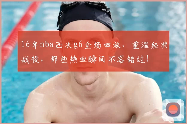 16年nba西决g6全场回放，重温经典战役，那些热血瞬间不容错过！