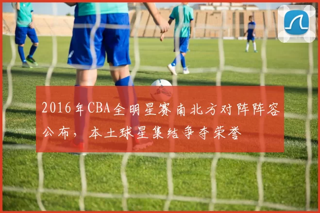 2016年CBA全明星赛南北方对阵阵容公布，本土球星集结争夺荣誉