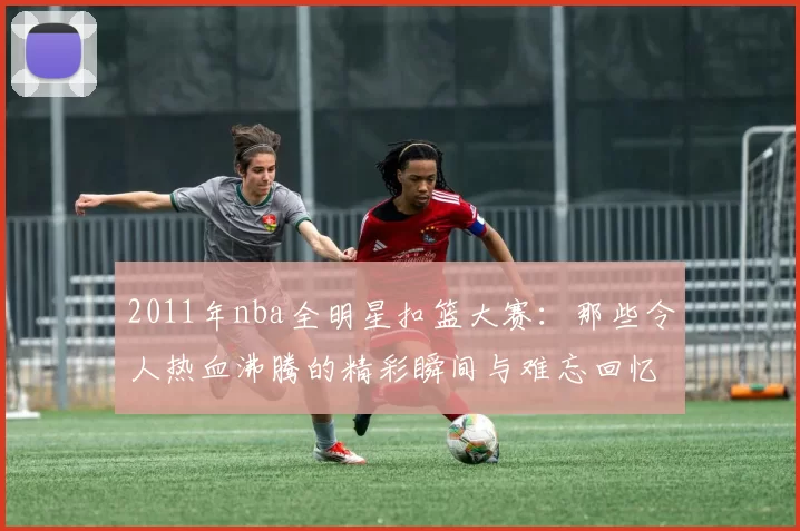 2011年nba全明星扣篮大赛：那些令人热血沸腾的精彩瞬间与难忘回忆