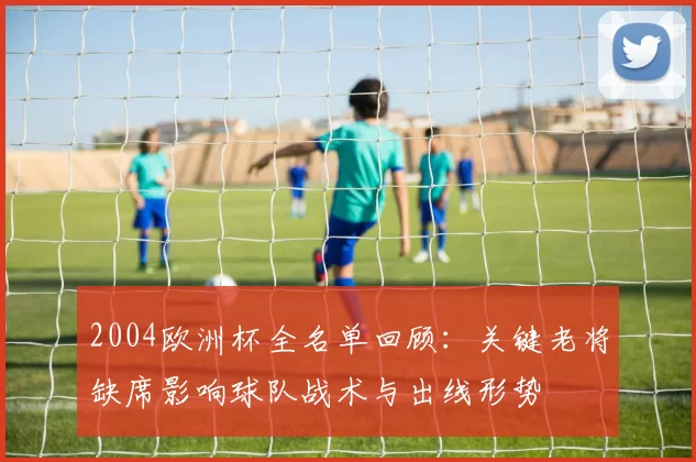 2004欧洲杯全名单回顾：关键老将缺席影响球队战术与出线形势