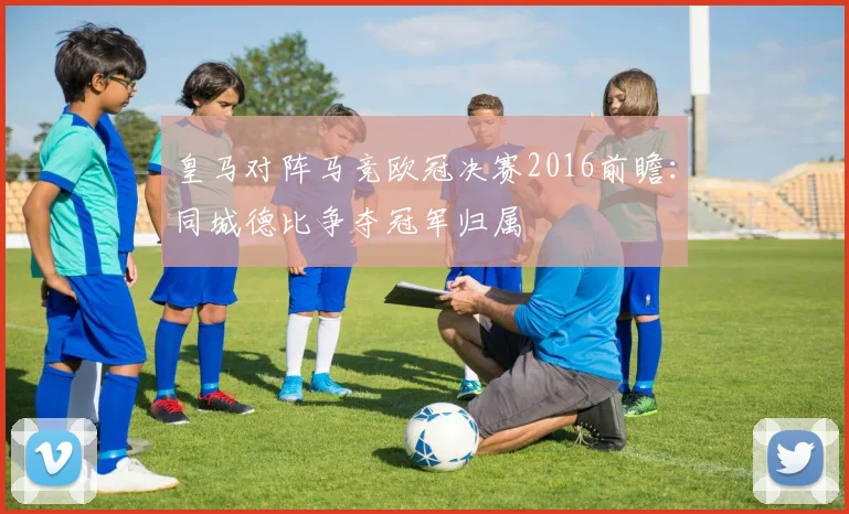 皇马对阵马竞欧冠决赛2016前瞻：同城德比争夺冠军归属